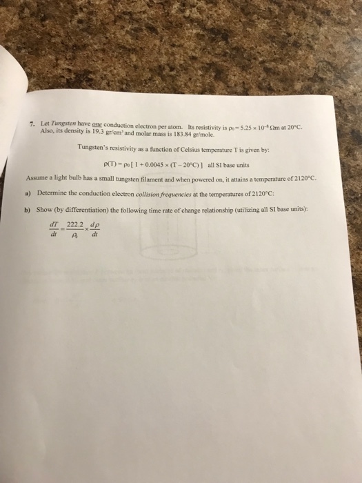 e have ong conduction electron per atom. Its resistivity is po 5.25 x 10-*m at 2C mass is 183.84 gr/mole. Also, its density is 19.3 grem and molar Tungstens resistivity as a function of Celsius temperature T is given by pT)-pol+0.004 x (T-20 C)] all SI base units Assume a light bulb has a small tungsten filament and when powered on, it attains a temperature of 2120 C. a) Determine the conduction electron collisionfrequences at the temperatures of 2120°C; b) Show (by differentiation) the following time rate of change relationship (utilizing all SI base units): dT 2222, d d A d