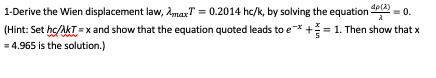 1-Derive the Wien displacement law, AmaxT = 0.2014 hc/k, by solving the equation 4PCA) = 0. (Hint: Set hc/AKT = x and show th