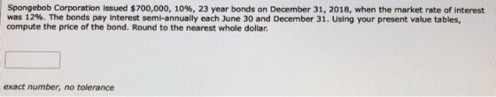 Spongebob Corporation issued $700,000, 10%, 23 year bonds on December 31, 2018, when the market rate of interest was 12%. The