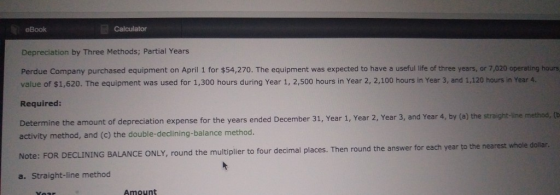 eBook Calculator Depreciation by Three Methods; Partial Years Perdue Company purchased equipment on April 1 for $54,270. The