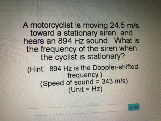 A motorcyclist is moving 24.5 m/s toward a stationary siren, and hears an 894 Hz sound. What is the frequency of the siren when the cyclist is stationary? (Hint: 894 Hz is the Doppler-shifted frequency.) (Speed of sound 343 m/s) (Unit Hz) nter