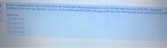 Soriano Company had net sales of $300,000 for the month (after returns and allowances of $1,500 and sales discounts of $3,250. Beginning inventory for the month was $60,000, purchases for the month were $175,000, and gross profit was 43% What was the gross profit for the month? Select one O a $171,000 b $304,750 c$235,000 d $129,000