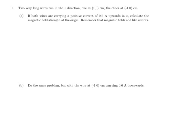 1. Two very long wires run in the z direction, one at (1,0 cm, the other at (-1,0) cm. (a) If both wires are carrying a positive current of 0.6 A upwards in z, calculate the magnetic field strength at the origin. Remember that magnetic fields add like vectors. (b) Do the same problem, bt wth the wire at (-1,0) cm carrying 0.6 A downwards