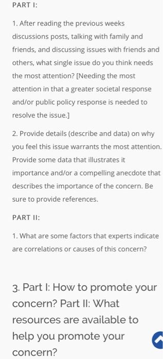 PART 1. After reading the previous weeks discussions posts, talking with family and friends, and discussing issues with friends and others, what single issue do you think needs the most attention? [Needing the most attention in that a greater societal response and/or public policy response is needed to resolve the issue.] 2. Provide details (describe and data) on why you feel this issue warrants the most attention. Provide some data that illustrates it importance and/or a compelling anecdote that describes the importance of the concern. Be sure to provide references. PART II 1. What are some factors that experts indicate are correlations or causes of this concern? 3. Part l: How to promote your concern? Part II: What resources are available to help you promote your concern?