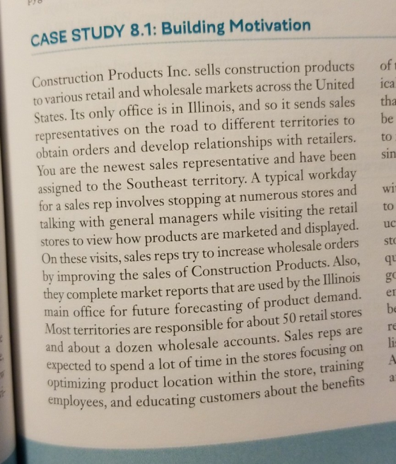 CASE STUDY 8.1: Building Motivation Construction Products Inc. sells construction products of to various retail and wholesale markets across the United ica States. Its only office is in Illinois, and so it sends sales tha representatives on the road to different territories to be obtain orders and develop relationships with retailers. to You are the newest sales representative and have been sin assigned to the Southeast territory. A typical workday for a sales rep involves stopping at numerous stores and wi talking with general managers while visiting the retail to stores to view how products are marketed and displayed. u On these visits, sales reps try to increase wholesale orders st by improving the sales of Construction Products. Also, qu they complete market reports that are used by the Illinois g main office for future forecasting of product demand. e Most territories are responsible for about 50 retail stores and about a dozen wholesale accounts. Sales reps are r expected to spend a lot of time in the stores focusing on li optimizing product location within the store, training A employees, and educating customers about the benefits a