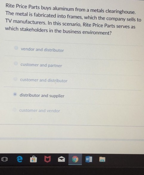 Rite Price Parts buys aluminum from a metals clearinghouse. The metal is fabricated into frames, which the company sells to TV manufacturers. In this scenario, Rite Price Parts serves as which stakeholders in the business environment? vendor and distributor customer and partner customer and distributor distributor and supplier customer and vendor oe曲 @帽