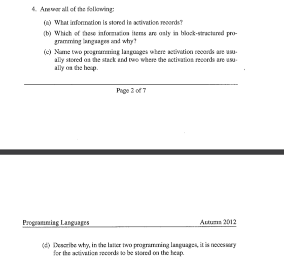 4. Answer all of the following: (a) What information is stored in activation records? (b) Which of these information items are only in block-structured pro- gramming languages and why? (c) Name two programming languages where activation records are usu- ally stored on the stack and two where the activation records are usu ally on the heap. Page 2 of 7 Programming Languages Autumn 2012 (d) Describe why, in the latter two programming languages, it is necessary for the activation records to be stored on the heap.