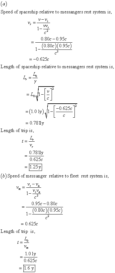 Speed of spaceship relative to messangers rest system is 1-2 0.80c-0.95c (0.80c) (0.95c) =-0.625c Length of spaceship relative to messangers rest system is -(1.0 ly),11-1-0.625c 0.781y L, 0.781ly Length of trip is, 0.625c = 1.25y b)Speed of messanger relative to fleet rest system is 1-338 0.95c-0.80c (0.80c)(0.95c) = 0.625c Length of trip is, 101у 0.625c 1.6 y