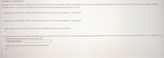 Suppose we are interested in bidding on a piece of land and we know one other bidder is interested. The seliler announced that the highest bid in excess of s9,700 l be accepted. Assume that the competitors bid x is a random variable that is uniformly distributed between $9,700 and $14,700 bid $12,000. What is the probability that your bid will be accepted (to 2 decimals) b. Suppose you bid s14,000, What is the probability that your bid will be accepted (to 2 decimals)? c. What amsunt should you bis to maximine the probability that you get the preperty? e that you know someone is wing to pay yo」$16,000 for the property. You are considering bidding the amount shown in part e but , triend suggests you be s12 ssa r your eb ective is t maximize the expected pront, what is your bi? what is the expected profit for this bid (to 2 decimals)?
