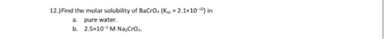 12.)Find the molar solubility of BaCrOs (Kp -2.1x10-0 n a. pure water b. 2.5x1O M Na CrOs