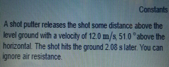 Constants A shot putter releases the shot some distance above the level ground with a velocity of 120 m/s 51.0 °above the horizontal. The shot hits the ground 2 08 s later You can ignore air resistance