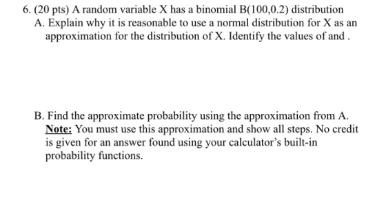 6. (20 pts) A random variable X has a binomial B(100,0.2) distribution A. Explain why it is reasonable to use a normal distri