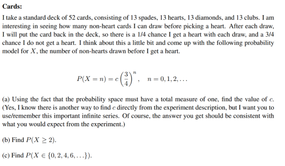 Cards: I take a standard deck of 52 cards, consisting of 13 spades, 13 hearts, 13 diamonds, and 13 clubs. I am g in seeing how many non-heart cards I can draw before picking a heart. After each draw, I will put the card back in the deck, so there is a 1/4 chance I get a heart with each draw, and a 3/4 chance I do not get a heart. I think about this a little bit and come up with the following probability model for X, the number of non-hearts drawn before I get a heart. n 0, 1,2, (a) Using the fact that the probability space must have a total measure of one, find the value of c. (Yes, I know there is another way to find e directly from the experiment description, but I want you to use/remember this important infinite series. Of course, the answer you get should be consistent with what you would expect from the experiment.) (b) Find P(X 22 (c) Find P(X є {0, 2, 4, 6, . . .}).