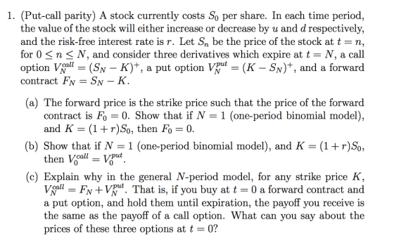 1. (Put-call parity) A stock currently costs So per share. In each time period, the value of the stock will either increase or decrease by u and d respectively, and the risk-free interest rate is r. Let Sn be the price of the stock at t-n, for O < n < N, and consider three derivatives which expire at t - V, a cal option Voll-(SN-K)+, a put option VNut-(X-Sy)+, and a forward option VN(SN contract FN SN N) , and a forwar -K The forward price is the strike and K-(1 + r)So, then Fo 0. price such that the price of the forward contract is Fo = 0, Show that if N = 1 (one-period binomial model), a) (b) Show that if N 1 (one-period binomial model), and K = (1 +r)So, en (c) Explain why in the general N-period model, for any strike price K, FN+Vvut. That is, if you buy at t 0 a forward contract and a put option, and hold them until expiration, the payoff you receive is the same as the payoff of a call o prices of these three options at t 0? ption. What can you