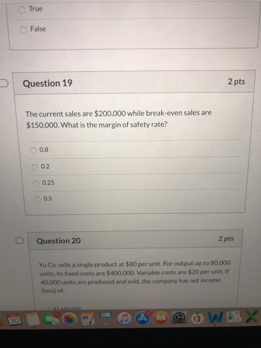 True False 2 pts Question 19 The current sales are $200,000 while break-even sales are $150,000. What is the margin of safety