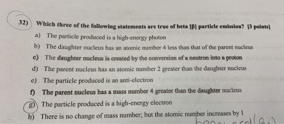32) Wha 34) Which three of the following statements are true of beta [B] particle emission? 13 points) a) The particle produc