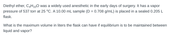Diethyl ether, C4H100 was a widely used anesthetic in the early days of surgery. It has a vapor pressure of 537 torr at 25 °C