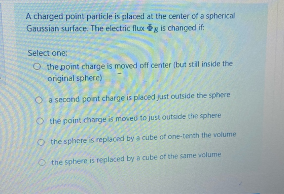 A charged point particle is placed at the center of a spherical Gaussian surface. The electric flux te is changed if: Select