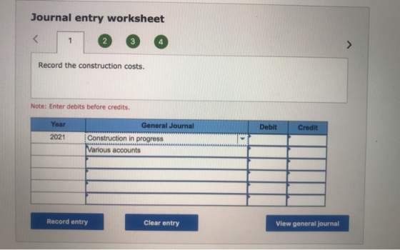 Journal entry worksheet Record the construction costs. Note: Enter debits before credits. Year Debit Credit 2021 General Jour