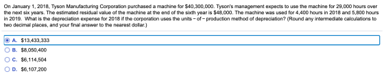 On January 1, 2018, Tyson Manufacturing Corporation purchased a machine for $40,300,000. Tysons management expects to use th