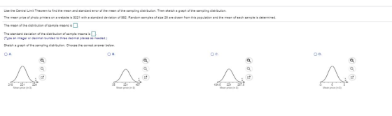 Use the Central Limit Theorem to ind the mean and standard error of the mesn of the sampling distribuSon. Then sketch a graph of the sampling distributiorn The mean price of photo printers on a weosite is $221 with: standard dev ation of S82 Random samples of sze 20 are drawn from this population and the mean of each sample is determined The mean of the distribution of sample means is The standard deviation of the distribution of sample means i Type an integer or decimal rounded to three decimal places as needed. Sketch a graph of the sampling distribution. Choose the correct answer below. A. B. Ос. D. 218221224 24.6 prica(in S) Mean price n Mean price in Mean prica(in S)