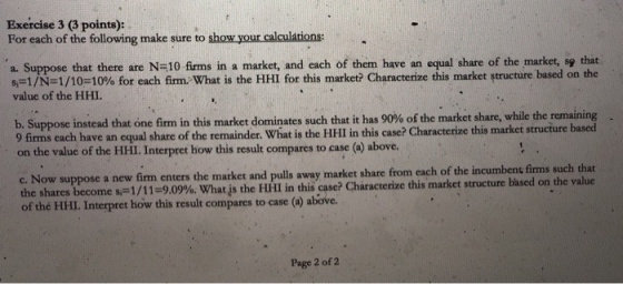 Exercise 3 (3 points): For each of the following make sure to show your calculations: a. Suppose that there are N-10 firms in a market, and each of them have an equal share of the market, sp that s.-1/N-1/10-10% for each firm. What is the HHI for this market? Characterize this market Structure based on the value of the HHI. b. Suppose instead that one firm in this market dominates such that it has 90% of the market share, while the remaining 9 firms each have an equal share of the remainder. What is the HHI in this case? Characterize this market struciure on the value of the HHI. Interpret how this result compares to case (a) above. suppose a new fim enters che maiket and pulls away market share from each of the incumbent firms such that the sharesbecome s-1/11-909%. What js the Hill in this case? Characterize this market structure based on th of thé HIHI. Interpret how this result compares to case () above. Page 2 of 2