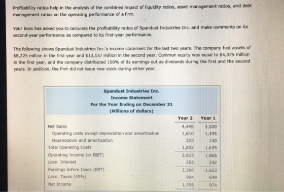 Profitability ratios help in the analysis of the combined impact of liquidity ratios, asset management ratios, and debt management ratios on the operating performance of a firm. Your boss has asked you to calculate the profitability ratios of Spandust Industries Inc. and make comments on its second-year performance as compared to its first-year performance. The following shows Spandust Industries Inc.s income statement for the last two years. The company had assets of $8,225 million in the first year and $13,157 million in the second year. Common equity was equal to $4,375 million in the first year, and the company distributed 100% of its earnings out as dividends during the first and the second years. In addition, the firm did not issue new stock during either year Spandust Industries Inc. Income Statement For the Year Ending on December 31 (Millions of dollars) Year 2 Year 1 4,445 3,500 1,610 1,495 140 1,832 1,635 2,613 1,865 242 2,2601,623 649 974 Net Sales Operating costs except depreciation and amortization Depreciation and amortization Total Operating Costs Operating Income (or EBIT) Less: Interest Earnings before taxes (EBT) Less: Taxes (40%) Net Income 353 904 1,356