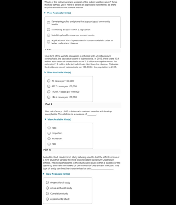 Which of the following islare a rolels) of the public health system? To be marked correct, youll need to select all applicable statements, as there may be more than one correct answer View Available Hint(s) Developing policy and plans that support good community health Monitoring disease within a population Mobilizing health resouroes to meet needs Application of Kochs postulates in human models in order to better understand disease One-third of the worlds population is infected with Mycobactenium tuberculosis, the causative agent of tuberoulosis. In 2015, there were 10.4 milion new cases of tuberculosis out of 7 2 billion susceptible hosts An estimated 1.8 million infected individuals died from the disease. Caloulate the incidence rate of tuberculosis per 100,000 in the population in 2015 View Available Hintis) 25 cases per O 692.3 cases per 100,000 17307.7 cases per 100,000 144.4 cases per 100,000 Part A One out of every 1,000 children who contract measles will develop encephalitis. This statistic is a measure of View Available Hints) ratio O proportion ncidence rate A double-blind, randomized study is being used to test the e ectiveness of a new drug that targets the multi-drug resistant bacterium Clostridium difficile. Infected participants in the study were given either a placebo or the test drug and then monitored for one month for clearance of infection. This type of study can best be characterized as View Available Hintis) O observational study O cross-sectional study O Comelation study Oexperimental study