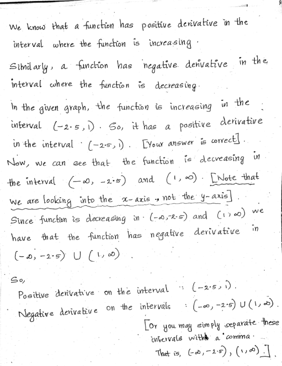 knous that a -function has positive denvative n the nction has positive derivative the We terval where the funchion s inceasing Sihdary, a sunchion has negative denvaltive interval cohere the in the e function is decreasing In the given graph, the function is increasing in thc interval (-2.s,) So, it has a positive derivative tMterva o, t nas a the interval . C-25)· 0 l Now, we can see that the function .sdecveạsing in the interval Co, ) and ( ) [ute that un Your answer is correct - 2.-5amd We are looking into the χ-axis .,not the y-axis -,and C (-a/ks) and (Wo) we ince funcon ts decreasing in have that the funchon has neqative derivative in . Positive derivahve on the ünterval(-2-5,). Negatire àerivabie on the intervals Lor you mag sim py ceparate these cnbcrvals with* a comma That is, (-4,-15)) (JA) .]