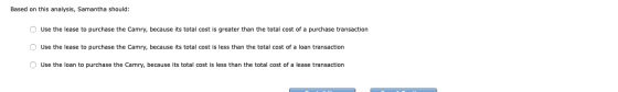 Based on this analysis, Samantha should: O Use the lease to purchase the Camry, because its total cost is greater than the to