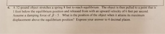 6. A 32-pound object stretches a spring 8 feet to reach equilibrium. The object is then pulled to a point that is I foot below the equilibrium position and released from with an upward velocity of 6 feet per second Assume a damping force of 5. What is the position of the object when it attains its maximum displacement above the equilibrium position? Express your answer to 4 decimal places