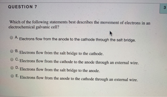 QUESTION 7 Which of the following statements best describes the movement of electrons in an electrochemical galvanic cell? A.