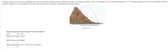 might be helpful to run the problem in reversc, with the top of the mountain representing the launch point.) Figure 4-34 What should be the launch speed from the slingshot? 85.42 What is the launch angle? m/s What is the time of flight? What is the highest point reached by the packet? rri