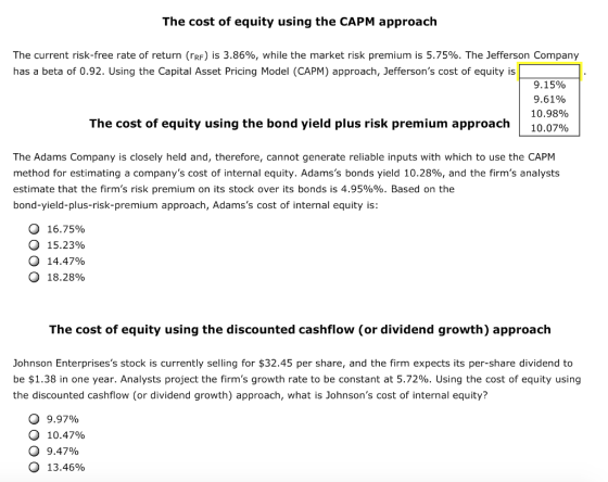 The cost of equity using the CAPM approach The current risk-free rate of return (rRF) is 3.86%, while the market risk premium is 5.75%. The Jefferson Company has a beta of 0.92. Using the Capital Asset Pricing Model (CAPM) approach, Jeffersons cost of equity is 9.15% 9.61% 10.98% 10.07% The cost of equity using the bond yield plus risk premium approach | The Adams Company is closely held and, therefore, cannot generate reliable inputs with which to use the CAPM method for estimating a companys cost of internal equity. Adamss bonds yield 10.28%, and the firms analysts estimate that the firms risk premium on its stock over its bonds is 4.95%%. Based on the bond-yield-plus-risk-premium approach, Adamss cost of internal equity is: О 16.75% О 15.23% О 14.47% О 18.28% The cost of equity using the discounted cashflow (or dividend growth) approach Johnson Enterprisess stock is currently selling for $32.45 per share, and the firm expects its per-share dividend to be $1.38 in one year. Analysts project the firms growth rate to be constant at 5.72%. Using the cost of equity using the discounted cashflow (or dividend growth) approach, what is Johnsons cost of internal equity? 9.97% 10.47% 9.47% 13.46% О О