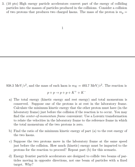 3. (10 pts) High energy particle accelerators convert part of the energy of colliding particles into the masses of particles produced in the collisions. Consider a collision of two protons that produces two charged kaons. The mass of the proton is mp- 938.3 MeV/c2, and the mass of each kaon is mK 493.7 MeV/c2. The reaction is a) The total energy (kinetic energy and rest energy) and total momentum is conserved. Suppose one of the protons is at rest in the laboratory frame. Calculate the minimum kinetic energy that the other proton must have (in the laboratory frame) just before the collision if the reaction is to occur. You may find the center-of-momentum frame convenient: Use a Lorentz transformation to relate the velocities in the laboratory frame to the reference frame in which the total momentum of the two protons is zero b) Find the ratio of the minimum kinetic energy of part (a) to the rest energy of the two kaons. c) Suppose the two protons move in the laboratory frame at the same speed just before the collision. How much (kinetic) energy must be imparted to the protons for the reaction to proceed? Repeat part (b) for this scenario. d) Energy frontier particle accelerators are designed to collide two beams of par- ticles moving in opposite directions, not one beam of particles with a fixed target. Why?
