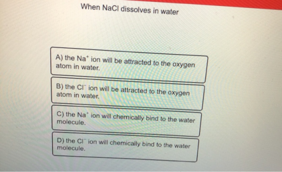 When NaCl dissolves in water A) the Nation will be attracted to the oxygen atom in water. B) the Cl ion will be attracted to