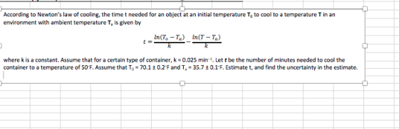 According to Newtons law of cooling, the time t needed for an object at an initial temperature To to cool to a temperature T in an environment with ambient temperature T, is given by In(7,-%) In(T-Ta) where k is a constant. Assume that for a certain type of container, k = 0.025 min.. Let t be the number of minutes needed to cool the container to a temperature of 50F. Assume that To = 70.1 ± 0.2·F and Ta = 35.7 ± 0.1°F. Estimate t, and find the uncertainty in the estimate.