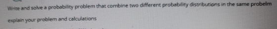 Write and solve a probability problem that combine two different probability distributions in the same probelm explain your p