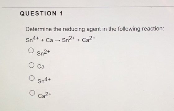 QUESTION 1 Determine the reducing agent in the folowing reaction: Sn4+ + Ca → Sn2+ + Ca2+ ○ Sn2+ Oca Sn O ca2+