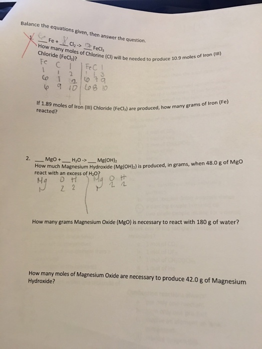 Balance the equations given, then answer the question. Fe How many moles of Chlorine Iron (III) Chl oride (c) will be needed moles of (Feciol? to produce 10.9 Fe C Fe C Co t If 1.89 moles grams of Iron (Fe) reacted? of Iron (i) Chloride (Fecl) are produced, how many How much H20 Mg(OH)2 when 48.0 g of Mgo Magnesium Hydroxide (Mg(OH)2) is produced, in grams, react with an excess of H20 Ma H How many grams Magnesium oxide (Mgo) is necessary to react with 180 g of water? How many moles of Magnesium oxide are necessary to produce 42.0 g of Magnesium Hydroxide?