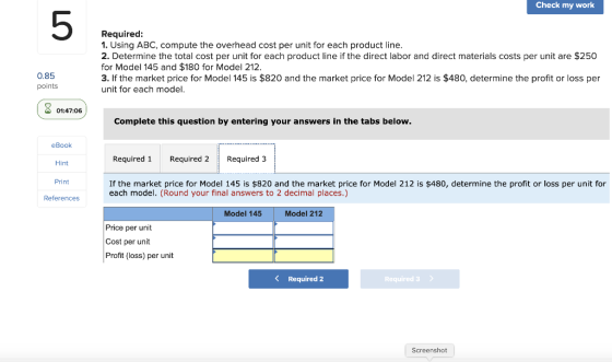 Check my work Required: 1. Using ABC, compute the overhead cost per unit for each product line. 2. Determine the total cost p
