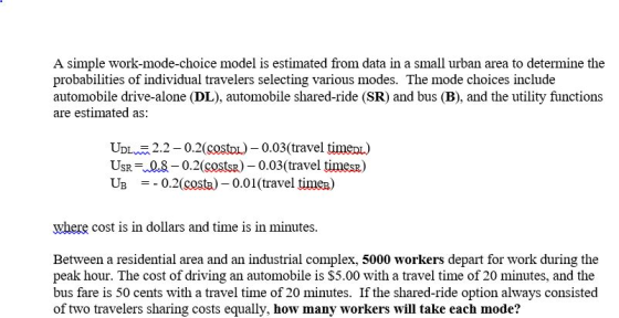 A simple work-mode-choice model is estimated from data in a small urban area to determine the probabilities of individual travelers selecting various modes. The mode choices include automobile drive-alone (DL), automobile shared-ride (SR) and bus (B), and the utility functions are estimated as UDL 2.2-0.2(costo0.03(travel timenL USR Q.80.2(costsR)0.03(travel timesR) U3 0.2(cost) _ 0.01 (travel time where cost is in dollars and time is in minutes Between a residential area and an industrial complex, 5000 workers depart for work during the peak hour. The cost of driving an automobile is $5.00 with a travel time of 20 minutes, and the bus fare is 50 cents with a travel time of 20 minutes. If the shared-ride option always consisted of two travelers sharing costs equally, how many workers will take each mode?
