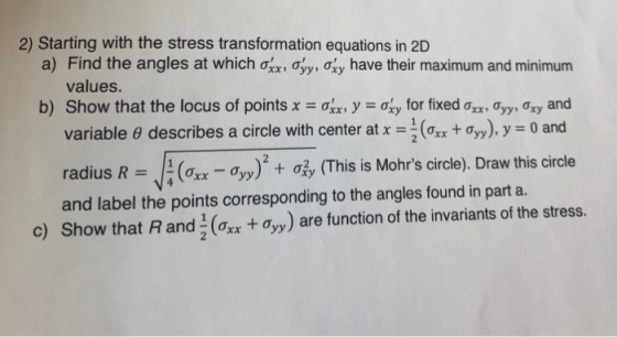 2) Starting with the stress transformation equations in 2D a) Find the angles at which ơxx, ƠyyMy have their maximum and minimum values b) Show that the locus of points x = ơn, y ơxy for fixed ơxx , Ơyy, Ơxy and variable θ describes a circle with center at x =-(oxx + Ơyy), y = 0 and radius R J: (ơm ơyy)2 + 05, (This is Mohrs circle). Draw this circle and label the points corresponding to the angles found in part a. c) Show that R and 1 (Oxx + Ơyy) are function of the invariants of the stress.
