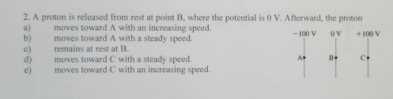 2. A proton is released from rest at point B, where the potential iso V. Aferward, he proton a) b) c) d) e) moves toward A with an increasing speed. moves toward A with a steady speed. remains at rest at B. moves toward C with a steady speed. moves toward C with an increasing speed. -100 V 0V +100 V