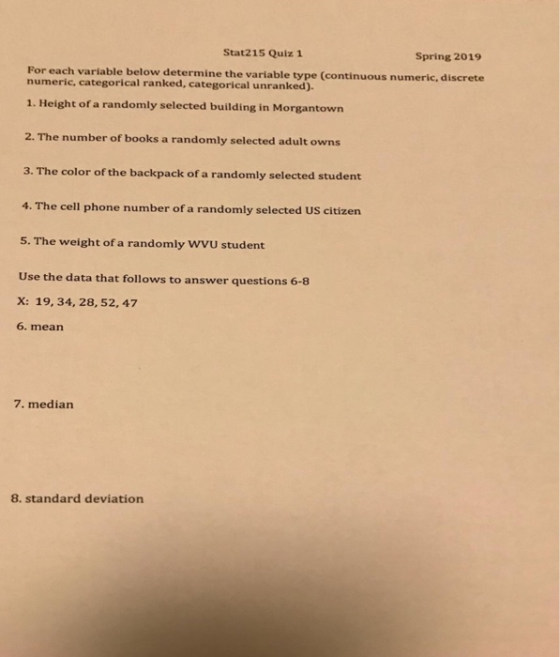 Stat215 Quiz 1 Spring 2019 For each variable below determine the variable type (continuous numeric, discrete numeric, categorical ranked, cat egorical unranked). 1. Height of a randomly selected building in Morgantown 2. The number of books a randomly selected adult owns 3. The color of the backpack of a randomly selected student 4. The cell phone number of a randomly selected US citizen 5. The weight of a randomly Wvu student Use the data that follows to answer questions 6-8 x: 19, 34, 28, 52, 47 6. mean 7. median 8. standard deviation
