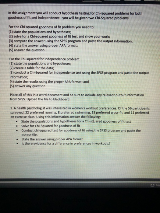 In this assignment you will conduct hypothesis testing for Chi-Squared problems for both goodness of fit and independence-you will be given two Chi-Squared problems. For the Chi squared goodness of fit problem you need to: (1) state the populations and hypotheses; (2) solve for a Chi-squared goodness of fit test and show your work; (3) compute the answer using the SPSS program and paste the output information; (4) state the answer using proper APA format; (5) answer the question. For the Chi-squared for independence problem (1) state the populations and hypotheses (2) create a table for the data; (3) conduct a Chi-Squared for independence test using the SPSS program and paste the output information; (4) state the results using the proper APA format; and (5) answer any question. Place all of this in a word document and be sure to include any relevant output information from SPSS. Upload the file to blackboard. 1. A health psychologist was interested in womens workout preferences. Of the 56 participants surveyed, 22 preferred running, 8 preferred swimming,15 preferred cross-fit, and 11 preferred an exercise class. Using this information answer the following .State the populations and hypotheses for a Chi-squared goodness of fit test Solve for Chi-Squared for goodness of fit Conduct chi-squared test for goodness of fit using the SPSS program and paste the output file State the answer using proper APA format . Is there evidence for a difference in preferences in workouts .