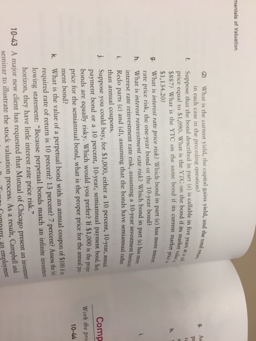 mentals of Valuation What is the current yield, the capital gains yield, and the total in each case in the preceding question? 12) g. As Suppose that the bond described in part (e) is callable in five years price equal to $1,090. What is the YTC on the bond if its marke t l $887? What is the YTC on the same bond if its current market $1,134.20? What is interest rate price risk? Which bond in part (c) has mor rate price risk, the one-year bond or the 10-year bond? What is interest reinvestment rate risk? Which bond in part (c) has interest rate reinvestment rate risk, assuming a 10-year investm f. h. g. h. mote ent h i. Redo parts (c) and (d), assuming that the bonds have semiannual rathe than annual coupons. Suppose you could buy, for $1,000, either a 10 percent, 10-year, annual payment bond or a 10 percent, 10-year, semiannual payment bond. boh bonds are equally risky. Which would you prefer? If $1,000 is the p price for the semiannual bond, what is the proper price for the annual j. Comp Work the pro 10-44 ment bond? What is the value of a perpetual bond with an annual coupon of $100 ifis k. required rate of return is 10 percent? 13 percent? 7 percent? Asses the f lowing statement: Because perpetual bonds match an infinite investmen horizon, they have little interest rate price risk. 10-43 A major new client has requested that Mutual of Chicago present an invesmet seminar to illustrate the stock valuation process. As a result, Campbell a Comnany, an emp