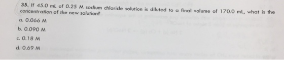 35. If 45.0 ml of 0.25 M sodium chloride solution is diluted to a final volume of 170.0 mL, what is the concentration of the new solution? a. 0.066M b. 0.090 M c. 0.18 d. 0.69 M