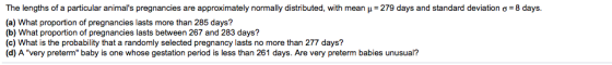The lengths of a particular animals pregnancies are approximately normally distributed, with mean μ= 279 days and standard d