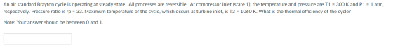 An air standard Brayton cycle is operating at steady state. All processes are reversible. At compressor inlet (state 1), the